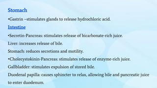 Stomach
•Gastrin –stimulates glands to release hydrochloric acid.
Intestine
•Secretin-Pancreas: stimulates release of bicarbonate-rich juice.
Liver: increases release of bile.
Stomach: reduces secretions and motility.
•Cholecystokinin-Pancreas: stimulates release of enzyme-rich juice.
Gallbladder: stimulates expulsion of stored bile.
Duodenal papilla: causes sphincter to relax, allowing bile and pancreatic juice
to enter duodenum.
 
