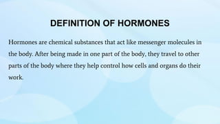 DEFINITION OF HORMONES
Hormones are chemical substances that act like messenger molecules in
the body. After being made in one part of the body, they travel to other
parts of the body where they help control how cells and organs do their
work.
 