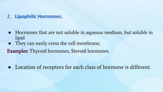 2. Lipophilic Hormones.
● Hormones that are not soluble in aqueous medium, but soluble in
lipid
● They can easily cross the cell membrane,
Examples: Thyroid hormones, Steroid hormones
● Location of receptors for each class of hormone is different.
 