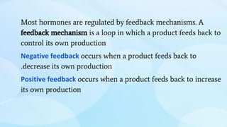 Most hormones are regulated by feedback mechanisms. A
feedback mechanism is a loop in which a product feeds back to
control its own production
Negative feedback occurs when a product feeds back to
.decrease its own production
Positive feedback occurs when a product feeds back to increase
its own production
 
