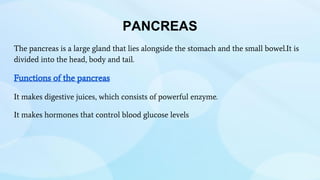 PANCREAS
The pancreas is a large gland that lies alongside the stomach and the small bowel.It is
divided into the head, body and tail.
Functions of the pancreas
It makes digestive juices, which consists of powerful enzyme.
It makes hormones that control blood glucose levels
 