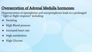 Oversecretion of Adrenal Medulla hormones:
Hypersecretion of epinephrine and norepinephrine leads to a prolonged
“ fight or flight response” including:
● Sweating
● High Blood pressure
● Increased heart rate
● High metabolism
● High Glucose.
 