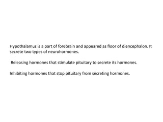 Hypothalamus is a part of forebrain and appeared as floor of diencephalon. It
secrete two types of neurohormones.
Releasing hormones that stimulate pituitary to secrete its hormones.
Inhibiting hormones that stop pituitary from secreting hormones.
 