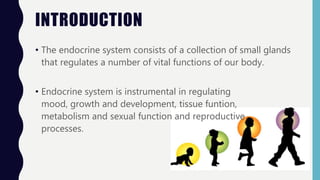INTRODUCTION
• The endocrine system consists of a collection of small glands
that regulates a number of vital functions of our body.
• Endocrine system is instrumental in regulating
mood, growth and development, tissue funtion,
metabolism and sexual function and reproductive
processes.
 