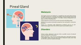 Pineal Gland
Melatonin
The largest amount of melatonin is expelled by the pineal gland during
the night. At this time , the body will undergo several changes closely tied
to the concentration of melatonin. The body´s internal temperature will
drop, as will our breathing rate.
These experience are the ones we most associate with falling sleep.
Melatonin has special antioxidant properties that will perform restorative
functions .
Acting as a stimulant under deppressive conditions and as an anti-
inflammatory agent when the immune system acute inflammation.
Disorders
Chronic stress, depression and poor diet as posible causes of reduced
levels of melatonin in the system .
Milder alterations , like insomnia and the jetlag that is felt after boarding
a long flight. Peptic ulcers are also linked to melatonin levels when they
are too low to prevent oxidative damage .
 