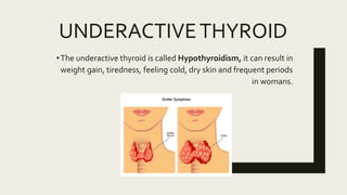UNDERACTIVETHYROID
•The underactive thyroid is called Hypothyroidism, it can result in
weight gain, tiredness, feeling cold, dry skin and frequent periods
in womans.
 