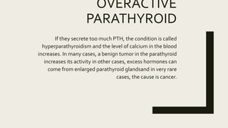 OVERACTIVE
PARATHYROID
If they secrete too much PTH, the condition is called
hyperparathyroidism and the level of calcium in the blood
increases. In many cases, a benign tumor in the parathyroid
increases its activity in other cases, excess hormones can
come from enlarged parathyroid glandsand in very rare
cases, the cause is cancer.
 