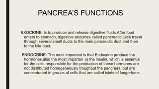 PANCREA’S FUNCTIONS
EXOCRINE: Is to produce and release digestive fluids.After food
enters to stomach, digestive enzymes called pancreatic juice travel
through several small ducts to the main pancreatic duct and then
to the bile duct.
ENDOCRINE: The most important is that Endocrine produce the
hormones,also the most importan is the insulin, which is essential
for the cells responsible for the production of these hormones are
not distributed homogeneously troughout the pancreas, but are
concentrated in groups of cells that are called isiets of langerhans.
 