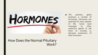 How Does the Normal Pituitary
Work?
■ The pituitary gland
produces a number of
hormones. Hormones are
essential for many aspects
of life. Some send
messages to other
endocrine glands to tell
them to increase or
decrease production of
their hormones
 