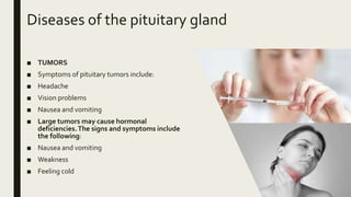 Diseases of the pituitary gland
■ TUMORS
■ Symptoms of pituitary tumors include:
■ Headache
■ Vision problems
■ Nausea and vomiting
■ Large tumors may cause hormonal
deficiencies.The signs and symptoms include
the following:
■ Nausea and vomiting
■ Weakness
■ Feeling cold
 