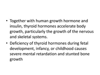 • Together with human growth hormone and
insulin, thyroid hormones accelerate body
growth, particularly the growth of the nervous
and skeletal systems.
• Deficiency of thyroid hormones during fetal
development, infancy, or childhood causes
severe mental retardation and stunted bone
growth
 