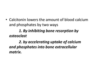 • Calcitonin lowers the amount of blood calcium
and phosphates by two ways
1. By inhibiting bone resorption by
osteoclast
2. by accelerating uptake of calcium
and phosphates into bone extracellular
matrix.
 