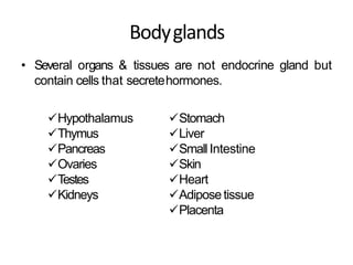 Bodyglands
• Several organs & tissues are not endocrine gland but
contain cells that secretehormones.
Hypothalamus
Thymus
Pancreas
Ovaries
Testes
Kidneys
Stomach
Liver
Small Intestine
Skin
Heart
Adiposetissue
Placenta
 