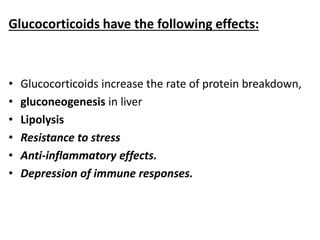 Glucocorticoids have the following effects:
• Glucocorticoids increase the rate of protein breakdown,
• gluconeogenesis in liver
• Lipolysis
• Resistance to stress
• Anti-inflammatory effects.
• Depression of immune responses.
 