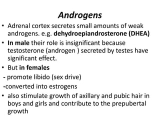 Androgens
• Adrenal cortex secretes small amounts of weak
androgens. e.g. dehydroepiandrosterone (DHEA)
• In male their role is insignificant because
testosterone (androgen ) secreted by testes have
significant effect.
• But in females
- promote libido (sex drive)
-converted into estrogens
• also stimulate growth of axillary and pubic hair in
boys and girls and contribute to the prepubertal
growth
 
