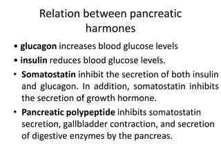 Relation between pancreatic
harmones
• glucagon increases blood glucose levels
• insulin reduces blood glucose levels.
• Somatostatin inhibit the secretion of both insulin
and glucagon. In addition, somatostatin inhibits
the secretion of growth hormone.
• Pancreatic polypeptide inhibits somatostatin
secretion, gallbladder contraction, and secretion
of digestive enzymes by the pancreas.
 