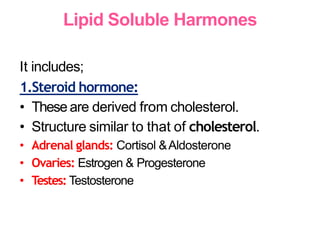 Lipid Soluble Harmones
It includes;
1.Steroid hormone:
• Theseare derived from cholesterol.
• Structure similar to that of cholesterol.
• Adrenal glands: Cortisol &Aldosterone
• Ovaries: Estrogen & Progesterone
• Testes: Testosterone
 
