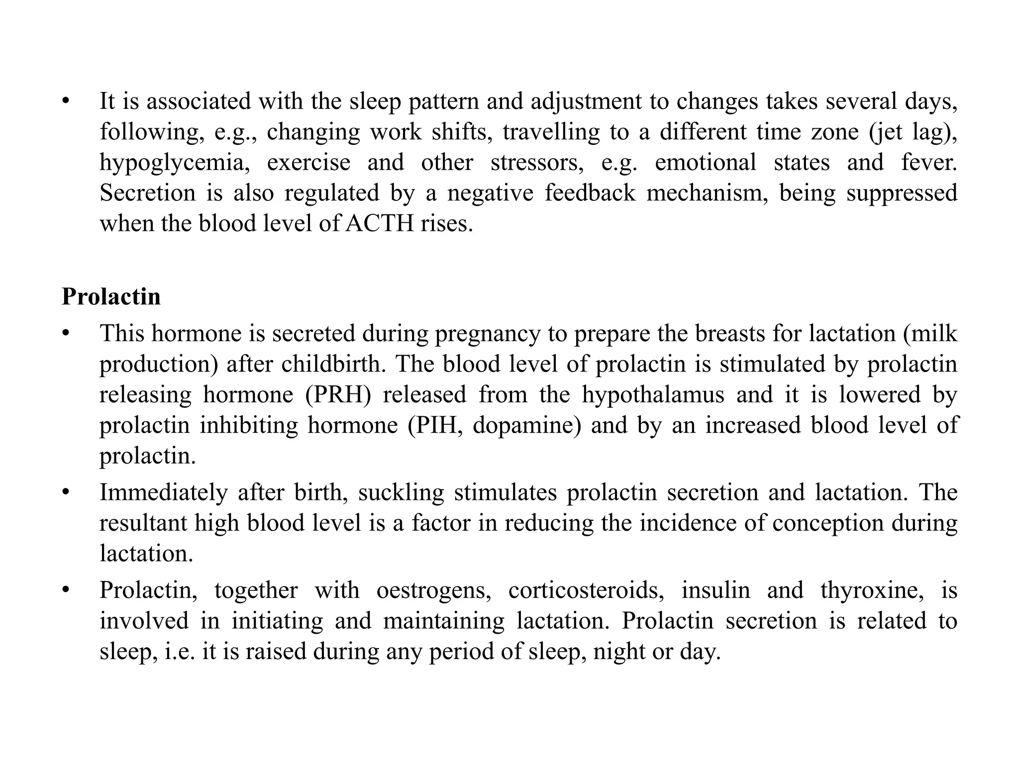 • It is associated with the sleep pattern and adjustment to changes takes several days,
following, e.g., changing work shifts, travelling to a different time zone (jet lag),
hypoglycemia, exercise and other stressors, e.g. emotional states and fever.
Secretion is also regulated by a negative feedback mechanism, being suppressed
when the blood level of ACTH rises.
Prolactin
• This hormone is secreted during pregnancy to prepare the breasts for lactation (milk
production) after childbirth. The blood level of prolactin is stimulated by prolactin
releasing hormone (PRH) released from the hypothalamus and it is lowered by
prolactin inhibiting hormone (PIH, dopamine) and by an increased blood level of
prolactin.
• Immediately after birth, suckling stimulates prolactin secretion and lactation. The
resultant high blood level is a factor in reducing the incidence of conception during
lactation.
• Prolactin, together with oestrogens, corticosteroids, insulin and thyroxine, is
involved in initiating and maintaining lactation. Prolactin secretion is related to
sleep, i.e. it is raised during any period of sleep, night or day.
 