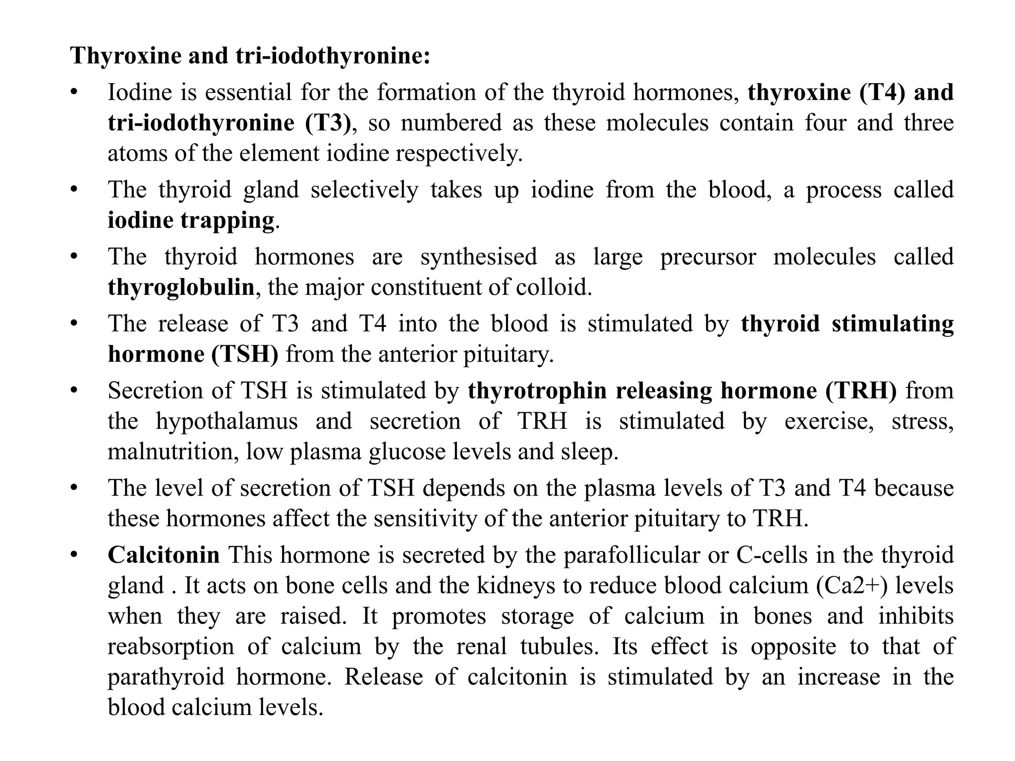 Thyroxine and tri-iodothyronine:
• Iodine is essential for the formation of the thyroid hormones, thyroxine (T4) and
tri-iodothyronine (T3), so numbered as these molecules contain four and three
atoms of the element iodine respectively.
• The thyroid gland selectively takes up iodine from the blood, a process called
iodine trapping.
• The thyroid hormones are synthesised as large precursor molecules called
thyroglobulin, the major constituent of colloid.
• The release of T3 and T4 into the blood is stimulated by thyroid stimulating
hormone (TSH) from the anterior pituitary.
• Secretion of TSH is stimulated by thyrotrophin releasing hormone (TRH) from
the hypothalamus and secretion of TRH is stimulated by exercise, stress,
malnutrition, low plasma glucose levels and sleep.
• The level of secretion of TSH depends on the plasma levels of T3 and T4 because
these hormones affect the sensitivity of the anterior pituitary to TRH.
• Calcitonin This hormone is secreted by the parafollicular or C-cells in the thyroid
gland . It acts on bone cells and the kidneys to reduce blood calcium (Ca2+) levels
when they are raised. It promotes storage of calcium in bones and inhibits
reabsorption of calcium by the renal tubules. Its effect is opposite to that of
parathyroid hormone. Release of calcitonin is stimulated by an increase in the
blood calcium levels.
 