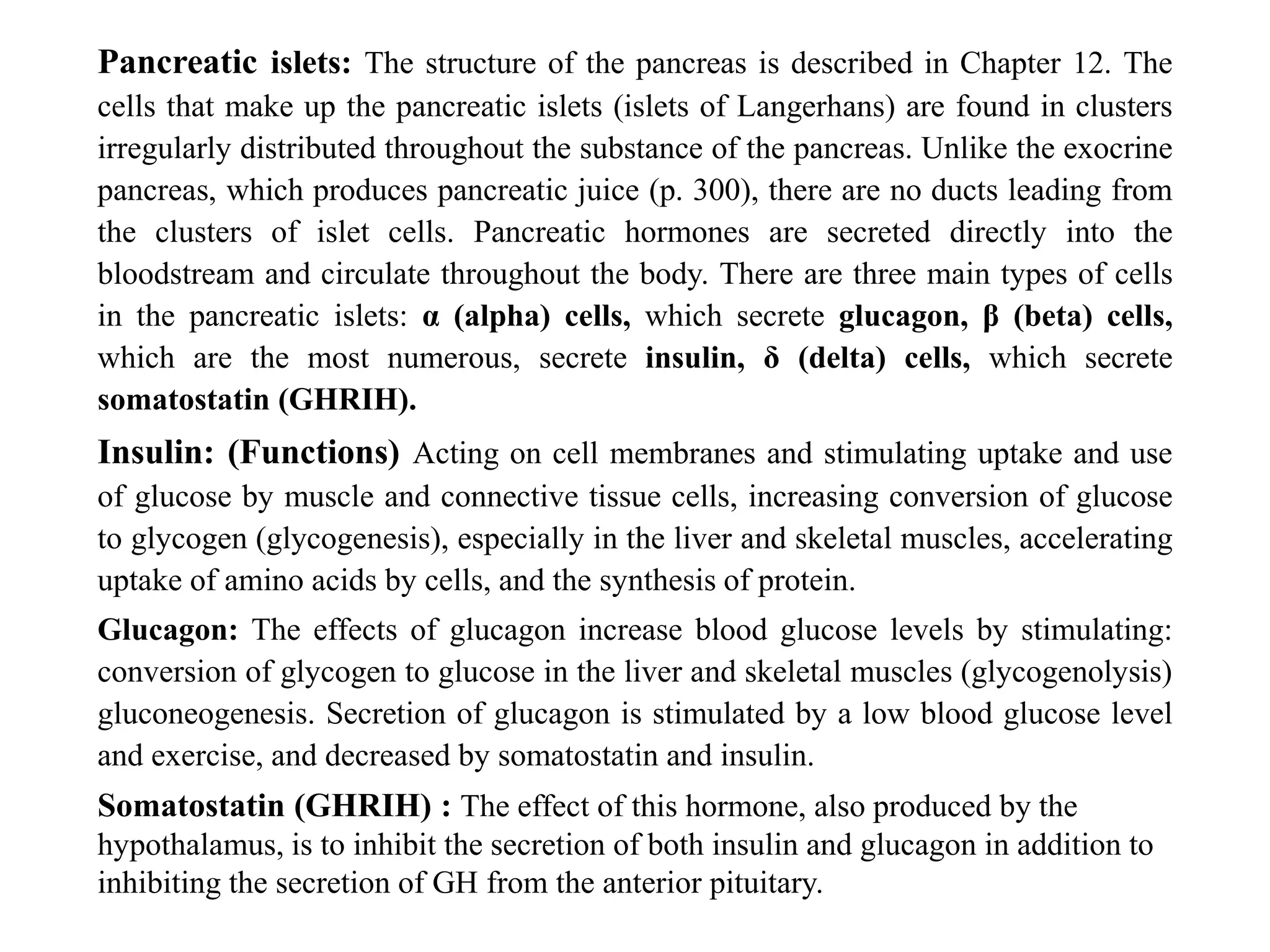 Pancreatic islets: The structure of the pancreas is described in Chapter 12. The
cells that make up the pancreatic islets (islets of Langerhans) are found in clusters
irregularly distributed throughout the substance of the pancreas. Unlike the exocrine
pancreas, which produces pancreatic juice (p. 300), there are no ducts leading from
the clusters of islet cells. Pancreatic hormones are secreted directly into the
bloodstream and circulate throughout the body. There are three main types of cells
in the pancreatic islets: α (alpha) cells, which secrete glucagon, β (beta) cells,
which are the most numerous, secrete insulin, δ (delta) cells, which secrete
somatostatin (GHRIH).
Insulin: (Functions) Acting on cell membranes and stimulating uptake and use
of glucose by muscle and connective tissue cells, increasing conversion of glucose
to glycogen (glycogenesis), especially in the liver and skeletal muscles, accelerating
uptake of amino acids by cells, and the synthesis of protein.
Glucagon: The effects of glucagon increase blood glucose levels by stimulating:
conversion of glycogen to glucose in the liver and skeletal muscles (glycogenolysis)
gluconeogenesis. Secretion of glucagon is stimulated by a low blood glucose level
and exercise, and decreased by somatostatin and insulin.
Somatostatin (GHRIH) : The effect of this hormone, also produced by the
hypothalamus, is to inhibit the secretion of both insulin and glucagon in addition to
inhibiting the secretion of GH from the anterior pituitary.
 