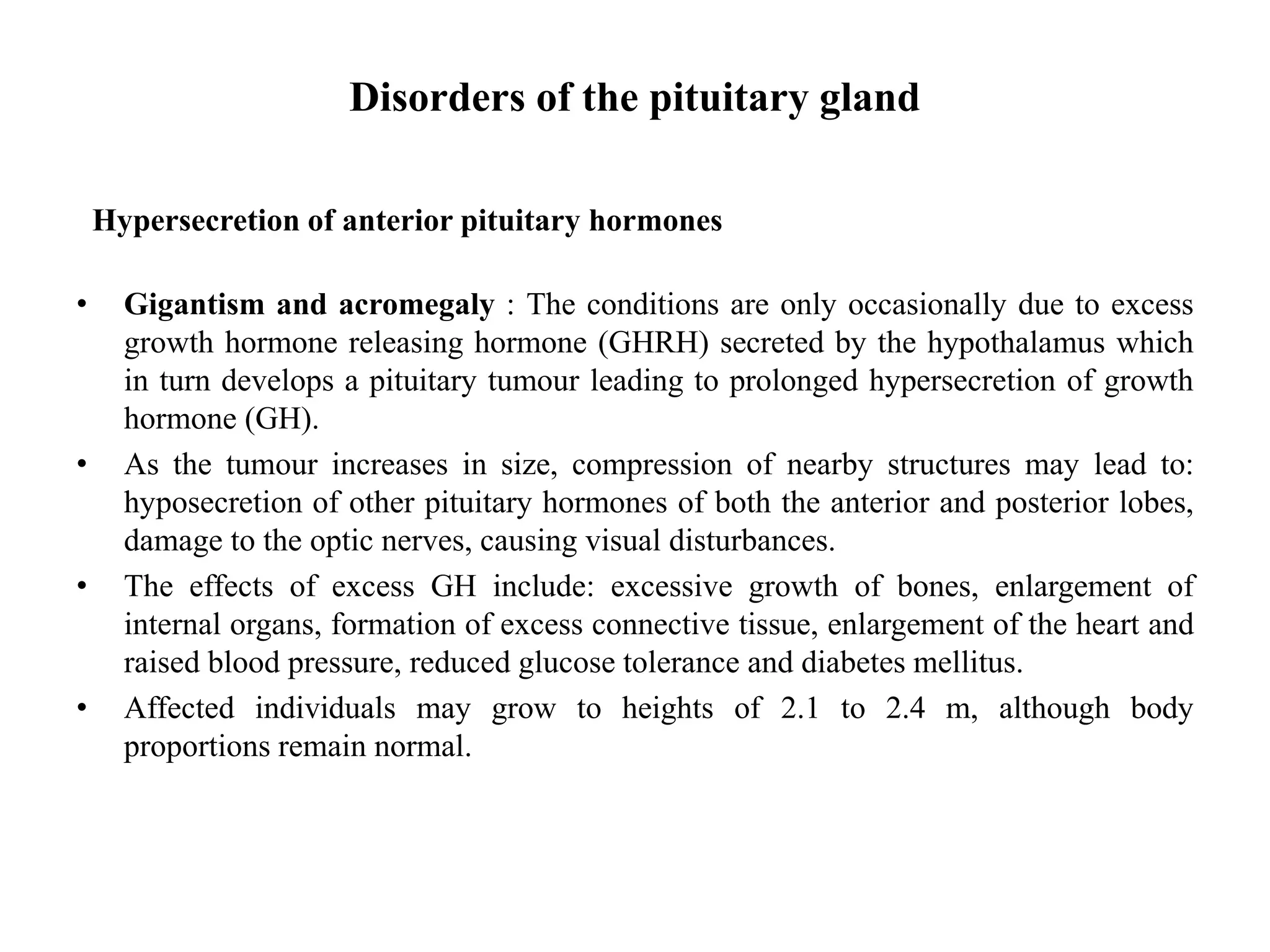 Disorders of the pituitary gland
Hypersecretion of anterior pituitary hormones
• Gigantism and acromegaly : The conditions are only occasionally due to excess
growth hormone releasing hormone (GHRH) secreted by the hypothalamus which
in turn develops a pituitary tumour leading to prolonged hypersecretion of growth
hormone (GH).
• As the tumour increases in size, compression of nearby structures may lead to:
hyposecretion of other pituitary hormones of both the anterior and posterior lobes,
damage to the optic nerves, causing visual disturbances.
• The effects of excess GH include: excessive growth of bones, enlargement of
internal organs, formation of excess connective tissue, enlargement of the heart and
raised blood pressure, reduced glucose tolerance and diabetes mellitus.
• Affected individuals may grow to heights of 2.1 to 2.4 m, although body
proportions remain normal.
 