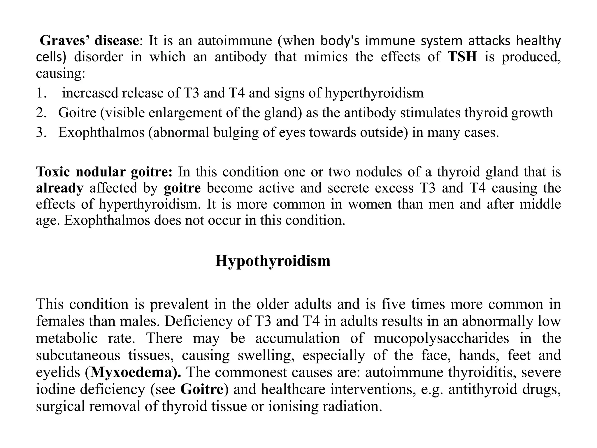 Graves’ disease: It is an autoimmune (when body's immune system attacks healthy
cells) disorder in which an antibody that mimics the effects of TSH is produced,
causing:
1. increased release of T3 and T4 and signs of hyperthyroidism
2. Goitre (visible enlargement of the gland) as the antibody stimulates thyroid growth
3. Exophthalmos (abnormal bulging of eyes towards outside) in many cases.
Toxic nodular goitre: In this condition one or two nodules of a thyroid gland that is
already affected by goitre become active and secrete excess T3 and T4 causing the
effects of hyperthyroidism. It is more common in women than men and after middle
age. Exophthalmos does not occur in this condition.
Hypothyroidism
This condition is prevalent in the older adults and is five times more common in
females than males. Deficiency of T3 and T4 in adults results in an abnormally low
metabolic rate. There may be accumulation of mucopolysaccharides in the
subcutaneous tissues, causing swelling, especially of the face, hands, feet and
eyelids (Myxoedema). The commonest causes are: autoimmune thyroiditis, severe
iodine deficiency (see Goitre) and healthcare interventions, e.g. antithyroid drugs,
surgical removal of thyroid tissue or ionising radiation.
 