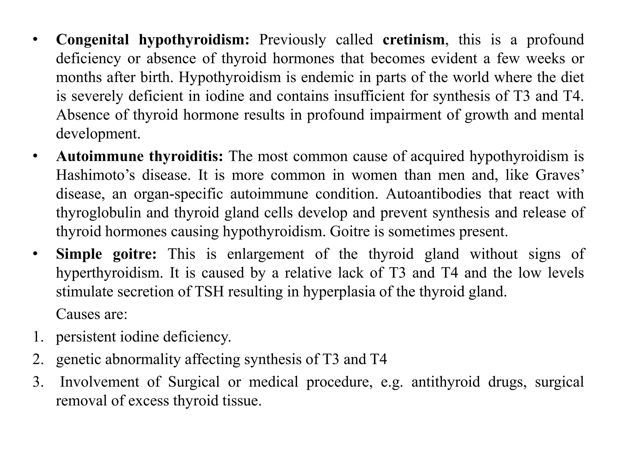 • Congenital hypothyroidism: Previously called cretinism, this is a profound
deficiency or absence of thyroid hormones that becomes evident a few weeks or
months after birth. Hypothyroidism is endemic in parts of the world where the diet
is severely deficient in iodine and contains insufficient for synthesis of T3 and T4.
Absence of thyroid hormone results in profound impairment of growth and mental
development.
• Autoimmune thyroiditis: The most common cause of acquired hypothyroidism is
Hashimoto’s disease. It is more common in women than men and, like Graves’
disease, an organ-specific autoimmune condition. Autoantibodies that react with
thyroglobulin and thyroid gland cells develop and prevent synthesis and release of
thyroid hormones causing hypothyroidism. Goitre is sometimes present.
• Simple goitre: This is enlargement of the thyroid gland without signs of
hyperthyroidism. It is caused by a relative lack of T3 and T4 and the low levels
stimulate secretion of TSH resulting in hyperplasia of the thyroid gland.
Causes are:
1. persistent iodine deficiency.
2. genetic abnormality affecting synthesis of T3 and T4
3. Involvement of Surgical or medical procedure, e.g. antithyroid drugs, surgical
removal of excess thyroid tissue.
 