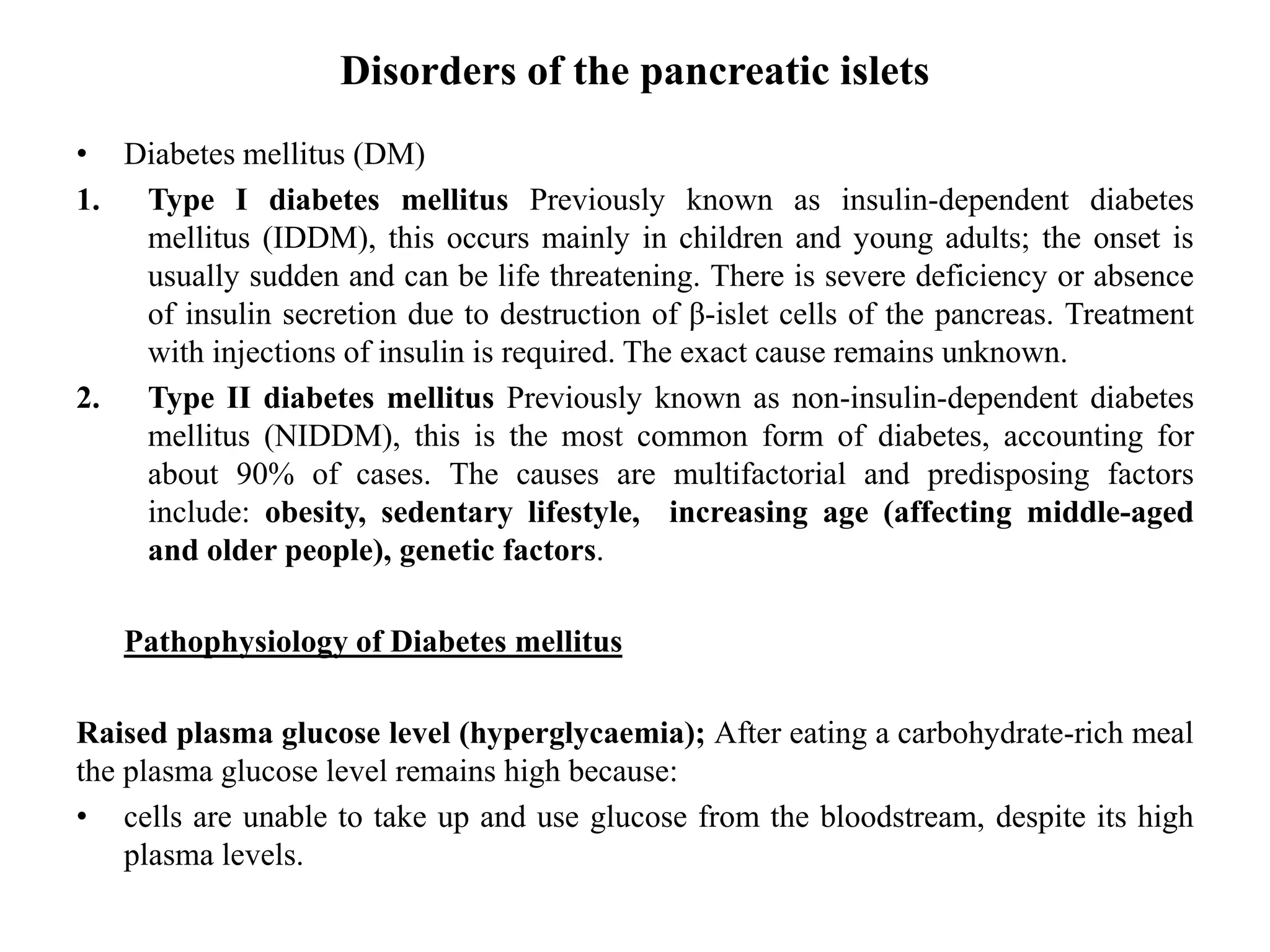 Disorders of the pancreatic islets
• Diabetes mellitus (DM)
1. Type I diabetes mellitus Previously known as insulin-dependent diabetes
mellitus (IDDM), this occurs mainly in children and young adults; the onset is
usually sudden and can be life threatening. There is severe deficiency or absence
of insulin secretion due to destruction of β-islet cells of the pancreas. Treatment
with injections of insulin is required. The exact cause remains unknown.
2. Type II diabetes mellitus Previously known as non-insulin-dependent diabetes
mellitus (NIDDM), this is the most common form of diabetes, accounting for
about 90% of cases. The causes are multifactorial and predisposing factors
include: obesity, sedentary lifestyle, increasing age (affecting middle-aged
and older people), genetic factors.
Pathophysiology of Diabetes mellitus
Raised plasma glucose level (hyperglycaemia); After eating a carbohydrate-rich meal
the plasma glucose level remains high because:
• cells are unable to take up and use glucose from the bloodstream, despite its high
plasma levels.
 