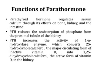 Functions of Parathormone
• Parathyroid hormone regulates serum
calcium through its effects on bone, kidney, and the
intestine
• PTH reduces the reabsorption of phosphate from
the proximal tubule of the kidney
• PTH increases the activity of 1-α-
hydroxylase enzyme, which converts 25-
hydroxycholecalciferol, the major circulating form of
inactive vitamin D, into 1,25-
dihydroxycholecalciferol, the active form of vitamin
D, in the kidney.
 