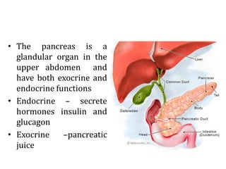 • The pancreas is a
glandular organ in the
upper abdomen and
have both exocrine and
endocrine functions
• Endocrine – secrete
hormones insulin and
glucagon
• Exocrine –pancreatic
juice
 