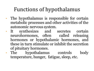 Functions of hypothalamus
• The hypothalamus is responsible for certain
metabolic processes and other activities of the
autonomic nervous system.
• It synthesizes and secretes certain
neurohormones, often called releasing
hormones or hypothalamic hormones, and
these in turn stimulate or inhibit the secretion
of pituitary hormones.
• The hypothalamus controls body
temperature, hunger, fatigue, sleep, etc.
 