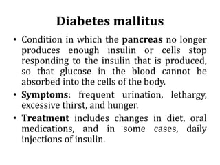 Diabetes mallitus
• Condition in which the pancreas no longer
produces enough insulin or cells stop
responding to the insulin that is produced,
so that glucose in the blood cannot be
absorbed into the cells of the body.
• Symptoms: frequent urination, lethargy,
excessive thirst, and hunger.
• Treatment includes changes in diet, oral
medications, and in some cases, daily
injections of insulin.
 