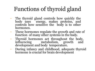 Functions of thyroid gland
• The thyroid gland controls how quickly the
body uses energy, makes proteins, and
controls how sensitive the body is to other
hormones.
• These hormones regulate the growth and rate of
function of many other systems in the body.
• Thyroid hormones act throughout the body,
influencing metabolism, growth and
development and body temperature.
• During infancy and childhood, adequate thyroid
hormone is crucial for brain development
 