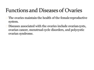 The ovaries maintain the health of the femalereproductive
system.
Diseases associated with the ovaries include ovariancysts,
ovarian cancer, menstrual cycle disorders, and polycystic
ovarian syndrome.
 
