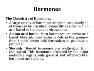 Hormones
The Chemistry of Hormones
• A large variety of hormones are produced, nearly all
of them can be classified chemically as either amino
acid based or steroids and eicosanoids
• Amino acid based: Most hormones are amino acid
based. Molecular size varies widely in this group—
from simple amino acid derivatives to peptides to
proteins
• Steroids: Steroid hormones are synthesized from
cholesterol. This hormones produced by the major
endocrine organs, only gonadal and adrenocortical
hormones are steroids.
 