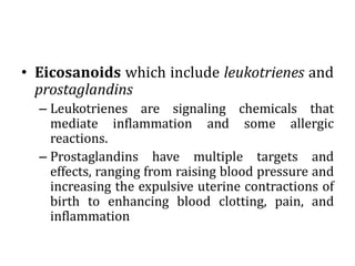 • Eicosanoids which include leukotrienes and
prostaglandins
– Leukotrienes are signaling chemicals that
mediate inflammation and some allergic
reactions.
– Prostaglandins have multiple targets and
effects, ranging from raising blood pressure and
increasing the expulsive uterine contractions of
birth to enhancing blood clotting, pain, and
inflammation
 