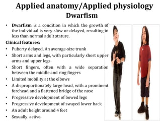 • Dwarfism is a condition in which the growth of
the individual is very slow or delayed, resulting in
less than normal adult stature.
Clinical features:
• Puberty delayed, An average-size trunk
• Short arms and legs, with particularly short upper
arms and upper legs
• Short fingers, often with a wide separation
between the middle and ring fingers
• Limited mobility at the elbows
• A disproportionately large head, with a prominent
forehead and a flattened bridge of the nose
• Progressive development of bowed legs
• Progressive development of swayed lower back
• An adult height around 4 feet
• Sexually active.
Applied anatomy/Applied physiology
Dwarfism
 