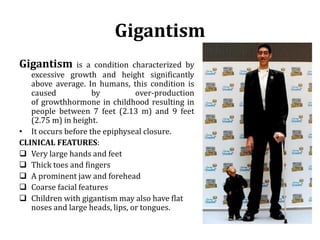 Gigantism
Gigantism is a condition characterized by
excessive growth and height significantly
above average. In humans, this condition is
caused by over-production
of growthhormone in childhood resulting in
people between 7 feet (2.13 m) and 9 feet
(2.75 m) in height.
• It occurs before the epiphyseal closure.
CLINICAL FEATURES:
 Very large hands and feet
 Thick toes and fingers
 A prominent jaw and forehead
 Coarse facial features
 Children with gigantism may also have flat
noses and large heads, lips, or tongues.
 