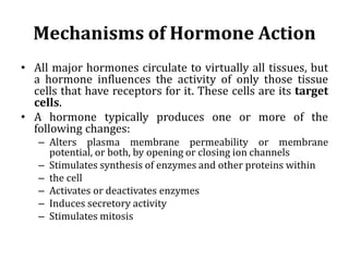 Mechanisms of Hormone Action
• All major hormones circulate to virtually all tissues, but
a hormone influences the activity of only those tissue
cells that have receptors for it. These cells are its target
cells.
• A hormone typically produces one or more of the
following changes:
– Alters plasma membrane permeability or membrane
potential, or both, by opening or closing ion channels
– Stimulates synthesis of enzymes and other proteins within
– the cell
– Activates or deactivates enzymes
– Induces secretory activity
– Stimulates mitosis
 