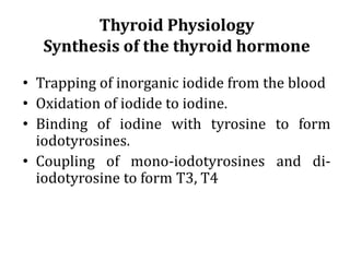 Thyroid Physiology
Synthesis of the thyroid hormone
• Trapping of inorganic iodide from the blood
• Oxidation of iodide to iodine.
• Binding of iodine with tyrosine to form
iodotyrosines.
• Coupling of mono-iodotyrosines and di-
iodotyrosine to form T3, T4
 