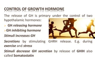 CONTROL OF GROWTH HORMONE
The release of GH is primary under the control of two
hypothalamic hormones:
 GH releasing hormone
GH inhibiting hormone
Stimuli increases GH
Secretions by stimulating GHRH release. E.g. during
exercise and stress
Stimuli decrease GH secretion by release of GHIH also
called Somatostatin
 