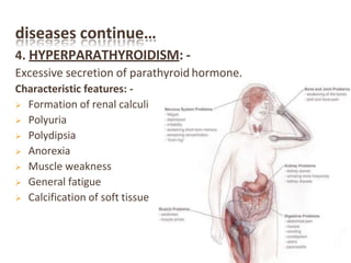 diseases continue…
4. HYPERPARATHYROIDISM: -
Excessive secretion of parathyroid hormone.
Characteristic features: -
 Formation of renal calculi
 Polyuria
 Polydipsia
 Anorexia
 Muscle weakness
 General fatigue
 Calcification of soft tissue
 