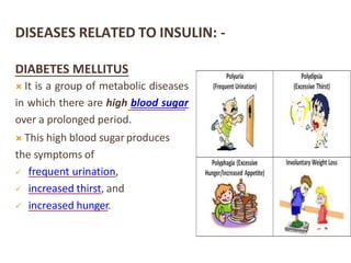 DISEASES RELATED TO INSULIN: -
DIABETES MELLITUS
 It is a group of metabolic diseases
in which there are high blood sugar
over a prolonged period.
 This high blood sugar produces
the symptoms of
 frequent urination,
 increased thirst, and
 increased hunger.
 