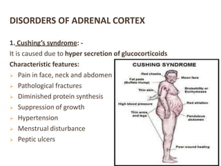 DISORDERS OF ADRENAL CORTEX
1. Cushing’s syndrome: -
It is caused due to hyper secretion of glucocorticoids
Characteristic features:
 Pain in face, neck and abdomen
 Pathological fractures
 Diminished protein synthesis
 Suppression of growth
 Hypertension
 Menstrual disturbance
 Peptic ulcers
 