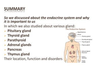 SUMMARY
So we discussed about the endocrine system and why
it is important to us
In which we also studied about various gland:
 Pituitary gland
 Thyroid gland
 Parathyroid
 Adrenal glands
 Pancreas
 Thymus gland
Their location, function and disorders
 