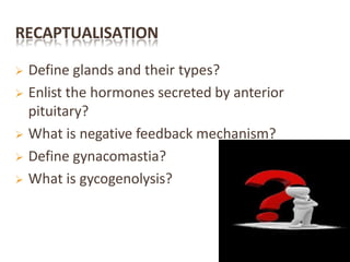 RECAPTUALISATION
 Define glands and their types?
 Enlist the hormones secreted by anterior
pituitary?
 What is negative feedback mechanism?
 Define gynacomastia?
 What is gycogenolysis?
 
