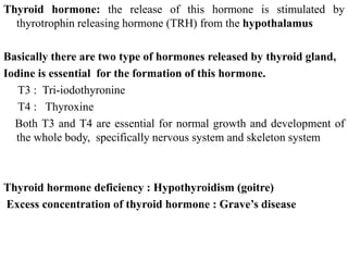 Thyroid hormone: the release of this hormone is stimulated by
thyrotrophin releasing hormone (TRH) from the hypothalamus
Basically there are two type of hormones released by thyroid gland,
Iodine is essential for the formation of this hormone.
T3 : Tri-iodothyronine
T4 : Thyroxine
Both T3 and T4 are essential for normal growth and development of
the whole body, specifically nervous system and skeleton system
Thyroid hormone deficiency : Hypothyroidism (goitre)
Excess concentration of thyroid hormone : Grave’s disease
 