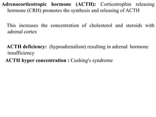 Adrenocorticotropic hormone (ACTH): Corticotrophin releasing
hormone (CRH) promotes the synthesis and releasing of ACTH
This increases the concentration of cholesterol and steroids with
adrenal cortex
ACTH deficiency: (hypoadrenalism) resulting in adrenal hormone
insufficiency
ACTH hyper concentration : Cushing's syndrome
 