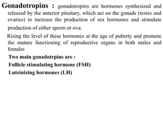 Gonadotropins : gonadotropins are hormones synthesized and
released by the anterior pituitary, which act on the gonads (testes and
ovaries) to increase the production of sex hormones and stimulate
production of either sperm or ova.
Rising the level of these hormones at the age of puberty and promote
the mature functioning of reproductive organs in both males and
females
Two main gonadotrpins are :
Follicle stimulating hormone (FSH)
Luteinizing hormones (LH)
 