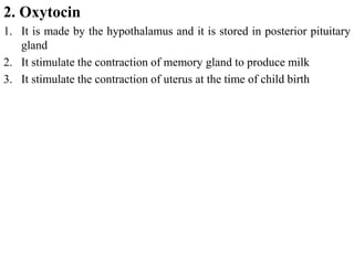 2. Oxytocin
1. It is made by the hypothalamus and it is stored in posterior pituitary
gland
2. It stimulate the contraction of memory gland to produce milk
3. It stimulate the contraction of uterus at the time of child birth
 